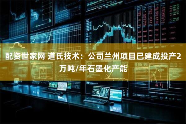 配资世家网 道氏技术：公司兰州项目已建成投产2万吨/年石墨化产能