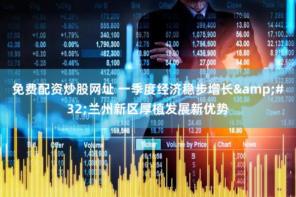 免费配资炒股网址 一季度经济稳步增长 兰州新区厚植发展新优势