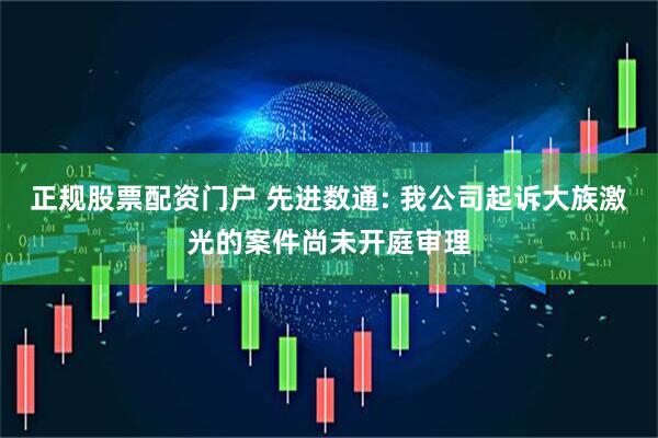 正规股票配资门户 先进数通: 我公司起诉大族激光的案件尚未开庭审理
