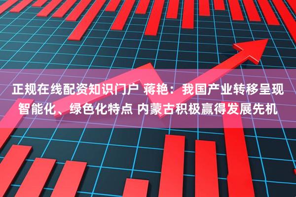 正规在线配资知识门户 蒋艳：我国产业转移呈现智能化、绿色化特点 内蒙古积极赢得发展先机