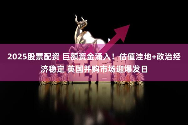2025股票配资 巨额资金涌入！估值洼地+政治经济稳定 英国并购市场迎爆发日