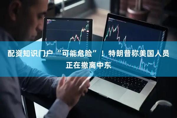 配资知识门户 “可能危险” ！特朗普称美国人员正在撤离中东