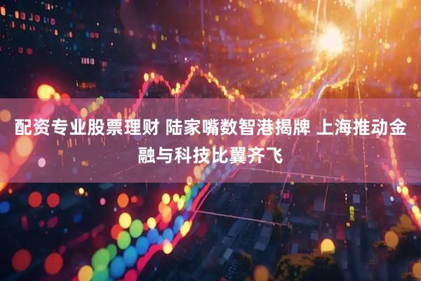 配资专业股票理财 陆家嘴数智港揭牌 上海推动金融与科技比翼齐飞