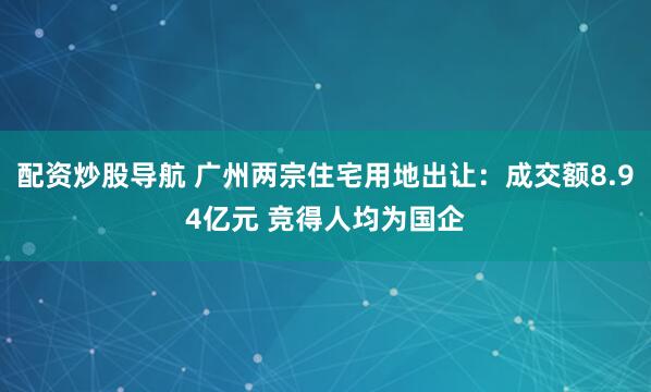 配资炒股导航 广州两宗住宅用地出让：成交额8.94亿元 竞得人均为国企