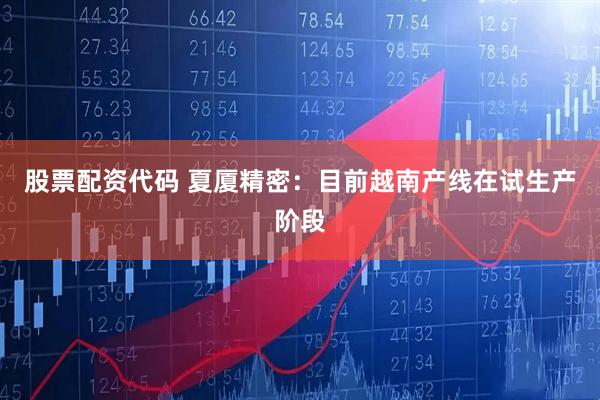 股票配资代码 夏厦精密：目前越南产线在试生产阶段