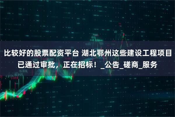 比较好的股票配资平台 湖北鄂州这些建设工程项目已通过审批，正在招标！_公告_磋商_服务