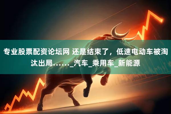 专业股票配资论坛网 还是结束了，低速电动车被淘汰出局……_汽车_乘用车_新能源