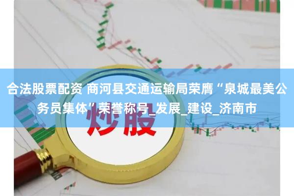 合法股票配资 商河县交通运输局荣膺“泉城最美公务员集体”荣誉称号_发展_建设_济南市