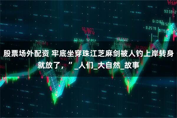 股票场外配资 牢底坐穿珠江芝麻剑被人钓上岸转身就放了，”_人们_大自然_故事