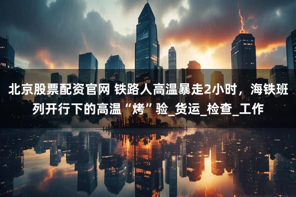 北京股票配资官网 铁路人高温暴走2小时，海铁班列开行下的高温“烤”验_货运_检查_工作