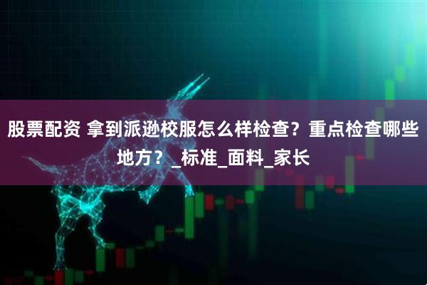 股票配资 拿到派逊校服怎么样检查？重点检查哪些地方？_标准_面料_家长