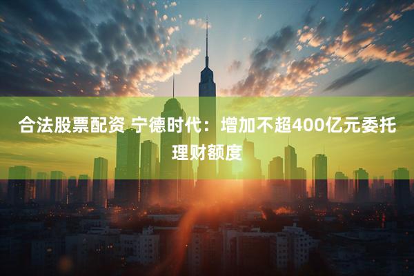 合法股票配资 宁德时代：增加不超400亿元委托理财额度