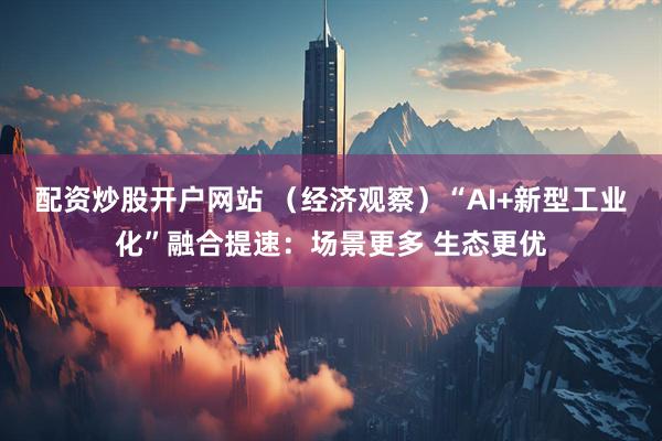 配资炒股开户网站 （经济观察）“AI+新型工业化”融合提速：场景更多 生态更优