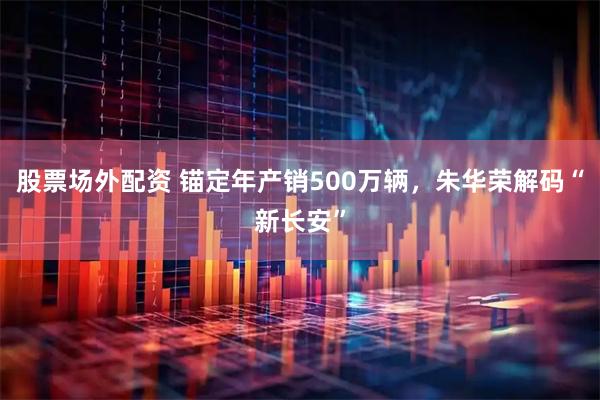 股票场外配资 锚定年产销500万辆，朱华荣解码“新长安”