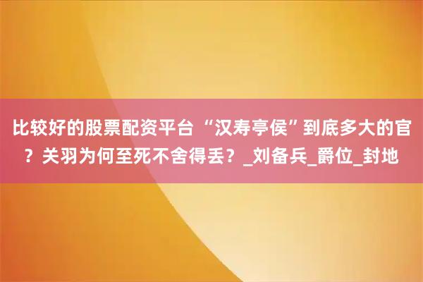 比较好的股票配资平台 “汉寿亭侯”到底多大的官？关羽为何至死不舍得丢？_刘备兵_爵位_封地