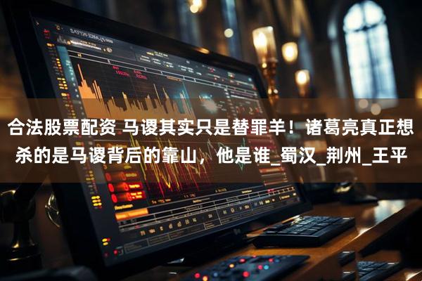 合法股票配资 马谡其实只是替罪羊！诸葛亮真正想杀的是马谡背后的靠山，他是谁_蜀汉_荆州_王平