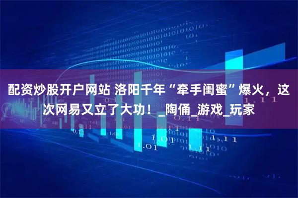 配资炒股开户网站 洛阳千年“牵手闺蜜”爆火，这次网易又立了大功！_陶俑_游戏_玩家