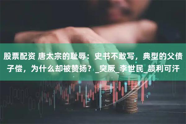 股票配资 唐太宗的耻辱：史书不敢写，典型的父债子偿，为什么却被赞扬？_突厥_李世民_颉利可汗