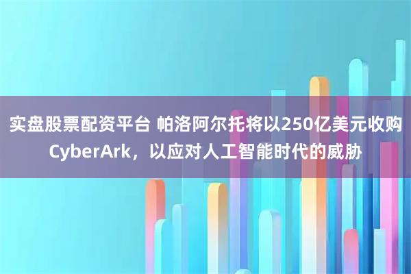 实盘股票配资平台 帕洛阿尔托将以250亿美元收购CyberArk，以应对人工智能时代的威胁