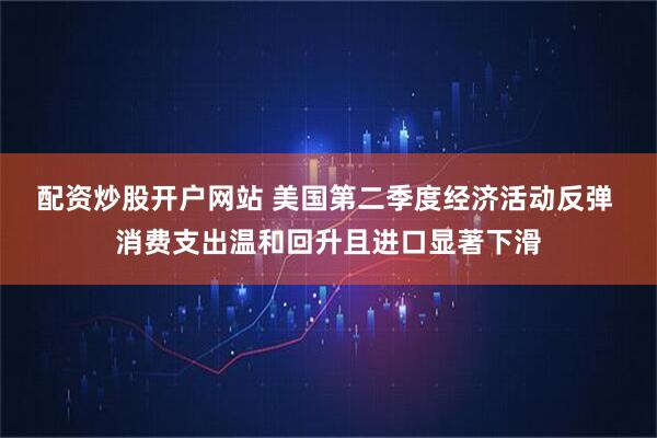 配资炒股开户网站 美国第二季度经济活动反弹 消费支出温和回升且进口显著下滑