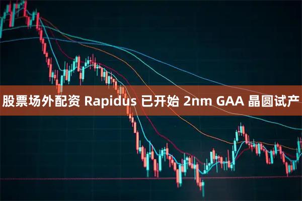 股票场外配资 Rapidus 已开始 2nm GAA 晶圆试产