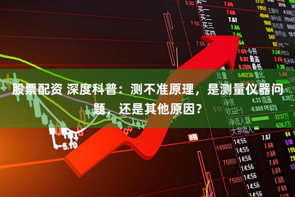 股票配资 深度科普：测不准原理，是测量仪器问题，还是其他原因？