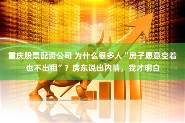 重庆股票配资公司 为什么很多人“房子愿意空着也不出租”？房东说出内情，我才明白