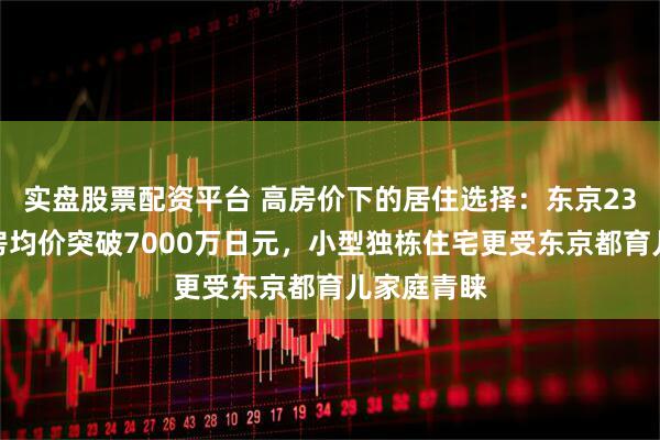 实盘股票配资平台 高房价下的居住选择：东京23区独栋新房均价突破7000万日元，小型独栋住宅更受东京都育儿家庭青睐