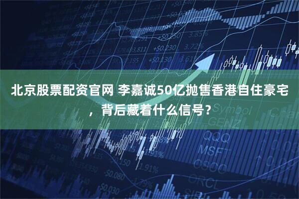 北京股票配资官网 李嘉诚50亿抛售香港自住豪宅，背后藏着什么信号？
