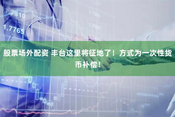 股票场外配资 丰台这里将征地了！方式为一次性货币补偿！