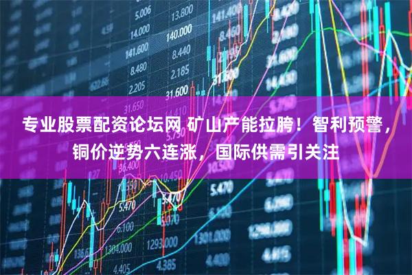 专业股票配资论坛网 矿山产能拉胯！智利预警，铜价逆势六连涨，国际供需引关注