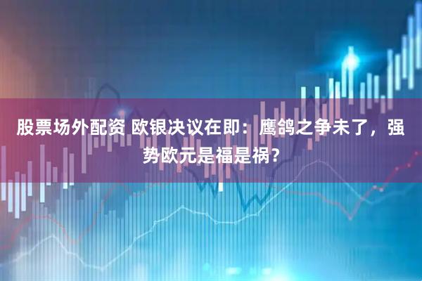 股票场外配资 欧银决议在即：鹰鸽之争未了，强势欧元是福是祸？