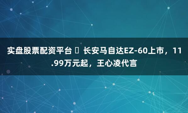 实盘股票配资平台 ​长安马自达EZ-60上市，11.99万元起，王心凌代言