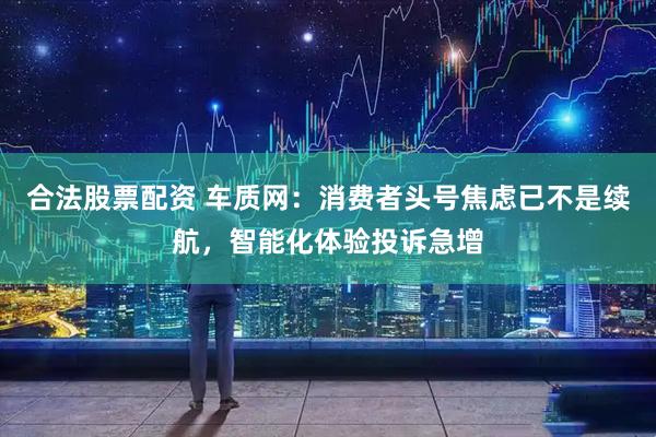 合法股票配资 车质网：消费者头号焦虑已不是续航，智能化体验投诉急增