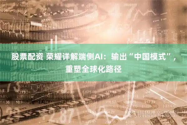 股票配资 荣耀详解端侧AI：输出“中国模式”，重塑全球化路径