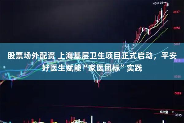 股票场外配资 上海基层卫生项目正式启动，平安好医生赋能“家医团标”实践