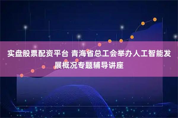 实盘股票配资平台 青海省总工会举办人工智能发展概况专题辅导讲座