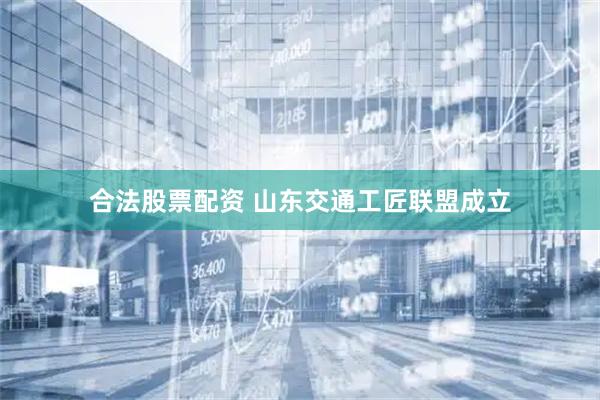 合法股票配资 山东交通工匠联盟成立