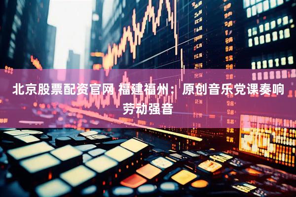 北京股票配资官网 福建福州：原创音乐党课奏响劳动强音