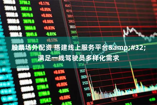 股票场外配资 搭建线上服务平台 满足一线驾驶员多样化需求