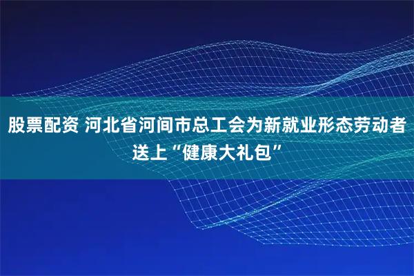 股票配资 河北省河间市总工会为新就业形态劳动者送上“健康大礼包”
