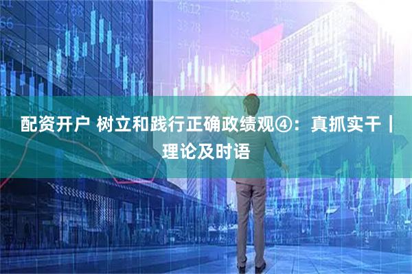 配资开户 树立和践行正确政绩观④：真抓实干｜理论及时语