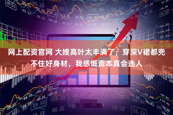 网上配资官网 大嫂高叶太丰满了，穿深V裙都兜不住好身材，我感慨资本真会选人