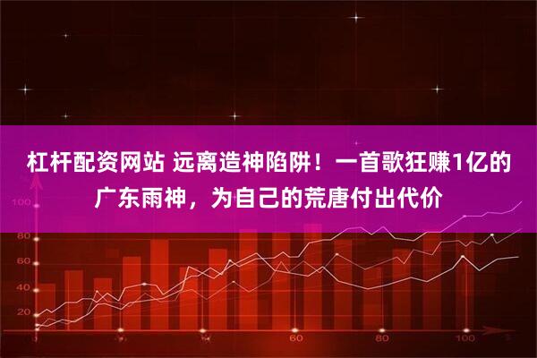 杠杆配资网站 远离造神陷阱！一首歌狂赚1亿的广东雨神，为自己的荒唐付出代价