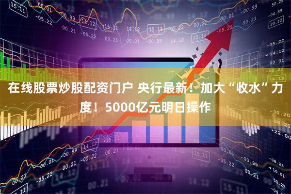 在线股票炒股配资门户 央行最新！加大“收水”力度！5000亿元明日操作